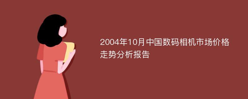 2004年10月中国数码相机市场价格走势分析报告