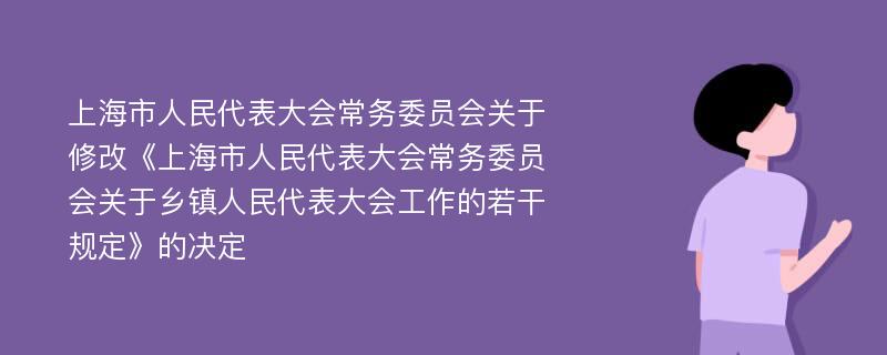上海市人民代表大会常务委员会关于修改《上海市人民代表大会常务委员会关于乡镇人民代表大会工作的若干规定》的决定