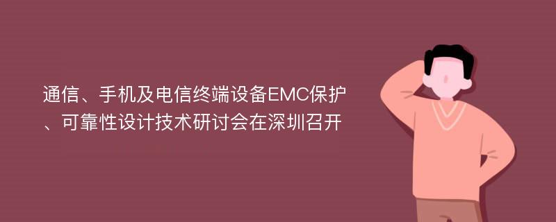 通信、手机及电信终端设备EMC保护、可靠性设计技术研讨会在深圳召开